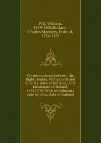 Correspondence between the Right Honble. William Pitt and Charles, duke of Rutland, Lord Lieutenant of Ireland, 1781-1787