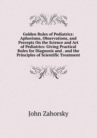 Golden Rules of Pediatrics: Aphorisms, Observations, and Precepts On the Science and Art of Pediatrics: Giving Practical Rules for Diagnosis and . and the Principles of Scientific Treatment