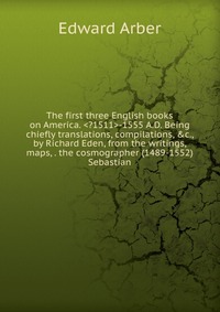 The first three English books on America. -1555 A.D. Being chiefly translations, compilations, &c., by Richard Eden, from the writings, maps, . the cosmographer (1489-1552) Sebastian