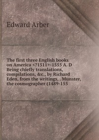 The first three English books on America -1555 A. D Being chiefly translations, compilations, &c., by Richard Eden, from the writings, . Munster, the cosmographer (1489-155