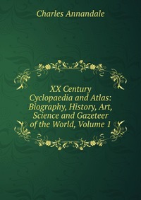 XX Century Cyclopaedia and Atlas: Biography, History, Art, Science and Gazeteer of the World, Volume 1