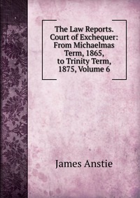 The Law Reports. Court of Exchequer: From Michaelmas Term, 1865, to Trinity Term, 1875, Volume 6