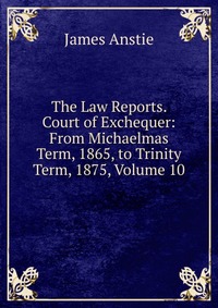 The Law Reports. Court of Exchequer: From Michaelmas Term, 1865, to Trinity Term, 1875, Volume 10