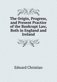 The Origin, Progress, and Present Practice of the Bankrupt Law, Both in England and Ireland