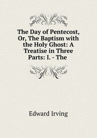 The Day of Pentecost, Or, The Baptism with the Holy Ghost: A Treatise in Three Parts: I. - The