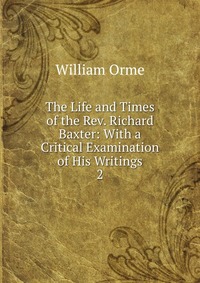 The Life and Times of the Rev. Richard Baxter: With a Critical Examination of His Writings