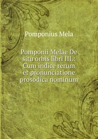 Pomponii Melae De situ orbis libri III.: Cum indice rerum et pronunciatione prosodica nominum