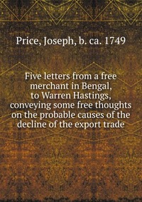 Five letters from a free merchant in Bengal, to Warren Hastings, conveying some free thoughts on the probable causes of the decline of the export trade