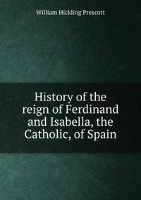 History of the reign of Ferdinand and Isabella, the Catholic, of Spain