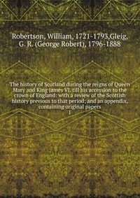 The history of Scotland during the reigns of Queen Mary and King James VI. till his accession to the crown of England: with a review of the Scottish history previous to that period; and an ap