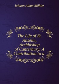 The Life of St. Anselm, Archbishop of Canterbury: A Contribution to a