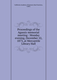 Proceedings of the Agassiz memorial meeting : Monday evening, December 22, 1873, at Mercantile Library Hall