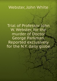 Trial of Professor John W. Webster, for the murder of Doctor George Parkman. Reported exclusively for the N.Y. daily globe