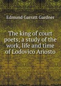 The king of court poets; a study of the work, life and time of Lodovico Ariosto