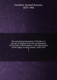 The personal government of Charles I. A history of England from the assassination of the Duke of Buckingham to the declaration of the judges on ship-money; 1628-1637