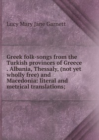 Greek folk-songs from the Turkish provinces of Greece . Albania, Thessaly, (not yet wholly free) and Macedonia: literal and metrical translations;