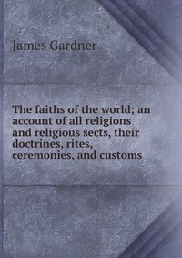 The faiths of the world; an account of all religions and religious sects, their doctrines, rites, ceremonies, and customs