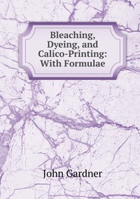 Bleaching, Dyeing, and Calico-Printing: With Formulae