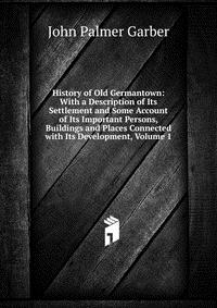 History of Old Germantown: With a Description of Its Settlement and Some Account of Its Important Persons, Buildings and Places Connected with Its Development, Volume 1