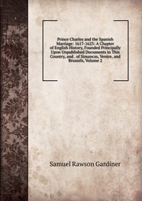 Prince Charles and the Spanish Marriage: 1617-1623: A Chapter of English History, Founded Principally Upon Unpublished Documents in This Country, and . of Simancas, Venice, and Brussels, Volu