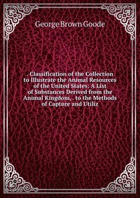 . Classification of the Collection to Illustrate the Animal Resources of the United States: A List of Substances Derived from the Animal Kingdom, . to the Methods of Capture and Utiliz