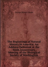 The Beginnings of Natural History in America: An Address Delivered at the Sixth Anniversary Meeting of the Biological Society of Washington