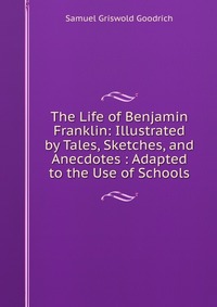 The Life of Benjamin Franklin: Illustrated by Tales, Sketches, and Anecdotes : Adapted to the Use of Schools