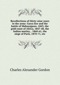 Recollections of thirty-nine years in the army: Gawa lior and the battle of Maharajpore, 1843, the gold coast of Africa, 1847-48, the Indian mutiny, . 1860-61, the siege of Paris, 1870-71, et