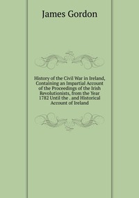 History of the Civil War in Ireland, Containing an Impartial Account of the Proceedings of the Irish Revolutionists, from the Year 1782 Until the . and Historical Account of Ireland