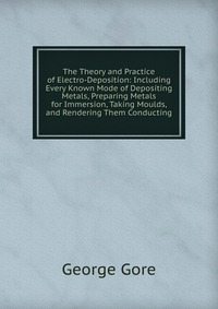 The Theory and Practice of Electro-Deposition: Including Every Known Mode of Depositing Metals, Preparing Metals for Immersion, Taking Moulds, and Rendering Them Conducting