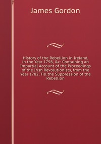 History of the Rebellion in Ireland, in the Year 1798, &c: Containing an Impartial Account of the Proceedings of the Irish Revolutionists, from the Year 1782, Till the Suppression of the 