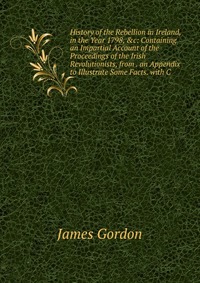 History of the Rebellion in Ireland, in the Year 1798, &c: Containing an Impartial Account of the Proceedings of the Irish Revolutionists, from . an Appendix to Illustrate Some Facts. wit