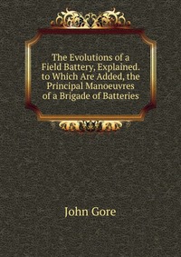 The Evolutions of a Field Battery, Explained. to Which Are Added, the Principal Manoeuvres of a Brigade of Batteries