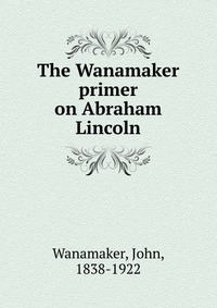 The Wanamaker primer on Abraham Lincoln