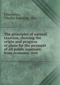 The principles of natural taxation, showing the origin and progress of plans for the payment of all public expenses from economic rent