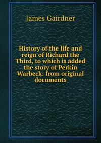 History of the life and reign of Richard the Third, to which is added the story of Perkin Warbeck: from original documents