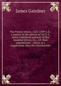 The Paston letters, 1422-1509 A.D.: a reprint of the edition of 1872-5, which contained upwards of five hundred letters, etc., till then unpublished, . others in a supplement after the introd