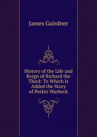 History of the Life and Reign of Richard the Third: To Which Is Added the Story of Perkin Warbeck