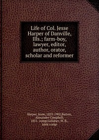 Life of Col. Jesse Harper of Danville, Ills.; farm-boy, lawyer, editor, author, orator, scholar and reformer