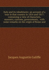 Italy and its inhabitants: an account of a tour in that country in 1816 and 1817: containing a view of characters, manners, customs, governments, . with some remarks on the origin of Rome and