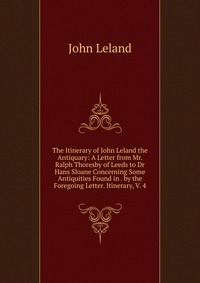 The Itinerary of John Leland the Antiquary: A Letter from Mr. Ralph Thoresby of Leeds to Dr Hans Sloane Concerning Some Antiquities Found in . by the Foregoing Letter. Itinerary, V. 4