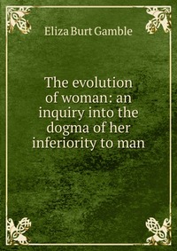 The evolution of woman: an inquiry into the dogma of her inferiority to man