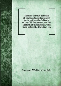 Sunday, the true Sabbath of God ; or, Saturday proven to be neither the Sabbath of the Old Testament, nor the Sabbath of the ancients, who lived before the Christian era