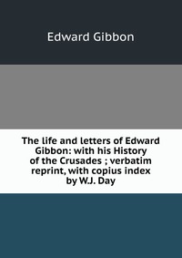 The life and letters of Edward Gibbon: with his History of the Crusades ; verbatim reprint, with copius index by W.J. Day