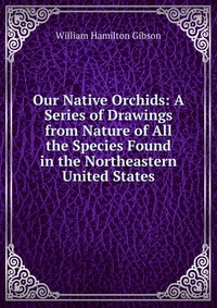 Our Native Orchids: A Series of Drawings from Nature of All the Species Found in the Northeastern United States