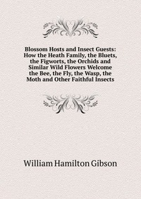 Blossom Hosts and Insect Guests: How the Heath Family, the Bluets, the Figworts, the Orchids and Similar Wild Flowers Welcome the Bee, the Fly, the Wasp, the Moth and Other Faithful Insects