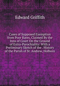 Cases of Supposed Exemption from Poor Rates, Claimed By the Inns of Court On the Ground of Extra-Parochiality: With a Preliminary Sketch of the . History of the Parish of St. Andrew, Holborn