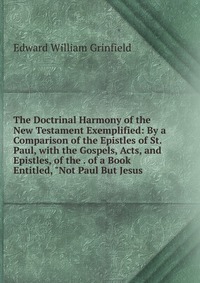 The Doctrinal Harmony of the New Testament Exemplified: By a Comparison of the Epistles of St. Paul, with the Gospels, Acts, and Epistles, of the . of a Book Entitled, 