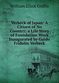 Verbeck of Japan: A Citizen of No Country; a Life Story of Foundation Work Inaugurated by Guido Fridolin Verbeck