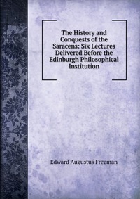 The History and Conquests of the Saracens: Six Lectures Delivered Before the Edinburgh Philosophical Institution